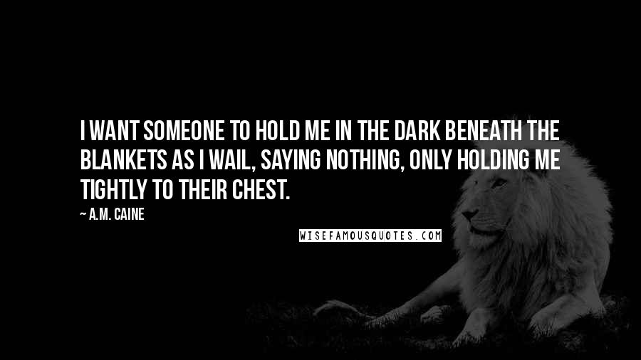 A.M. Caine Quotes: I want someone to hold me in the dark beneath the blankets as I wail, saying nothing, only holding me tightly to their chest.