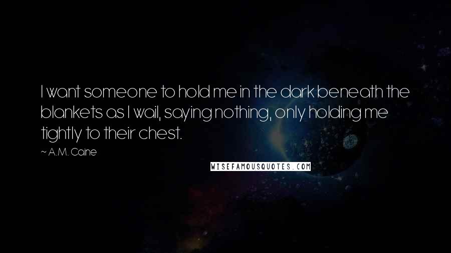 A.M. Caine Quotes: I want someone to hold me in the dark beneath the blankets as I wail, saying nothing, only holding me tightly to their chest.