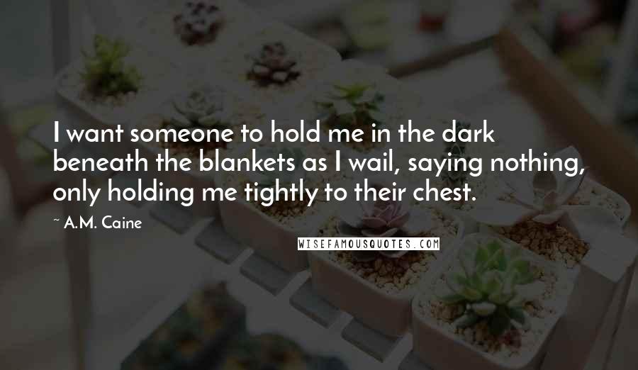 A.M. Caine Quotes: I want someone to hold me in the dark beneath the blankets as I wail, saying nothing, only holding me tightly to their chest.