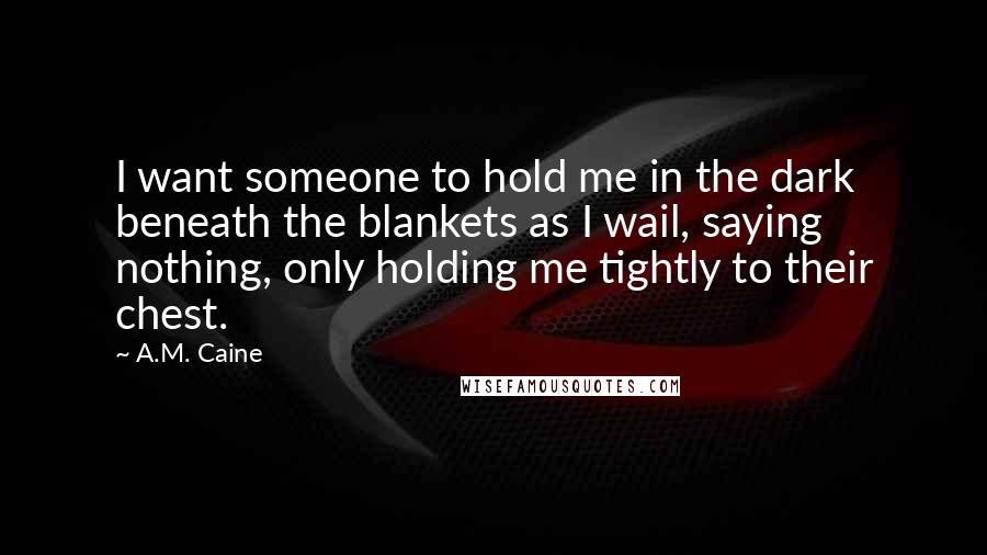 A.M. Caine Quotes: I want someone to hold me in the dark beneath the blankets as I wail, saying nothing, only holding me tightly to their chest.