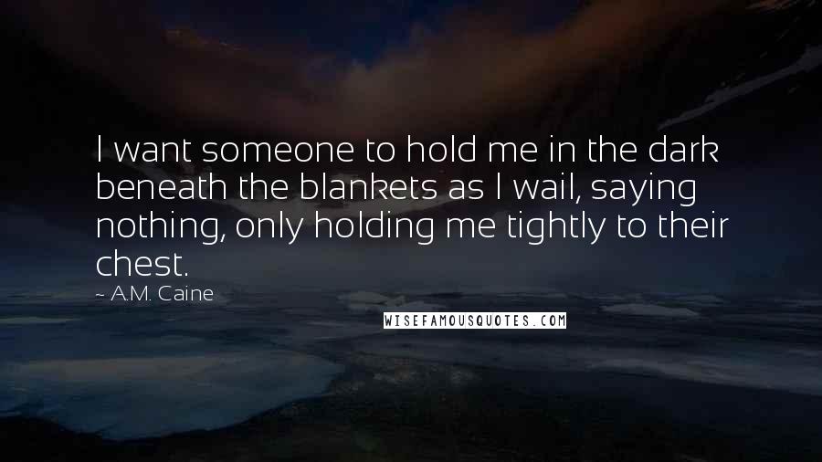A.M. Caine Quotes: I want someone to hold me in the dark beneath the blankets as I wail, saying nothing, only holding me tightly to their chest.