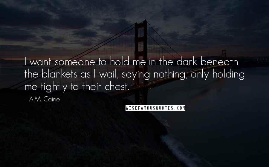 A.M. Caine Quotes: I want someone to hold me in the dark beneath the blankets as I wail, saying nothing, only holding me tightly to their chest.