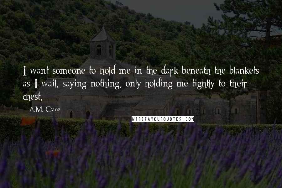 A.M. Caine Quotes: I want someone to hold me in the dark beneath the blankets as I wail, saying nothing, only holding me tightly to their chest.