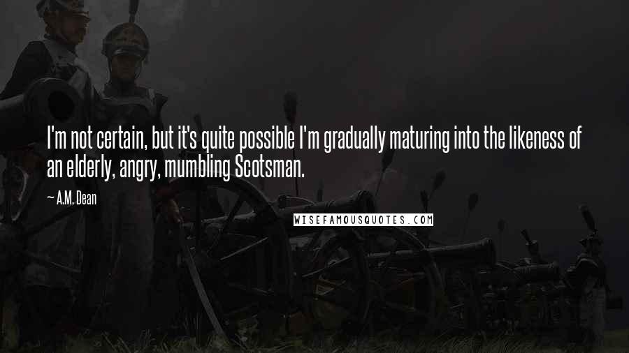 A.M. Dean Quotes: I'm not certain, but it's quite possible I'm gradually maturing into the likeness of an elderly, angry, mumbling Scotsman.