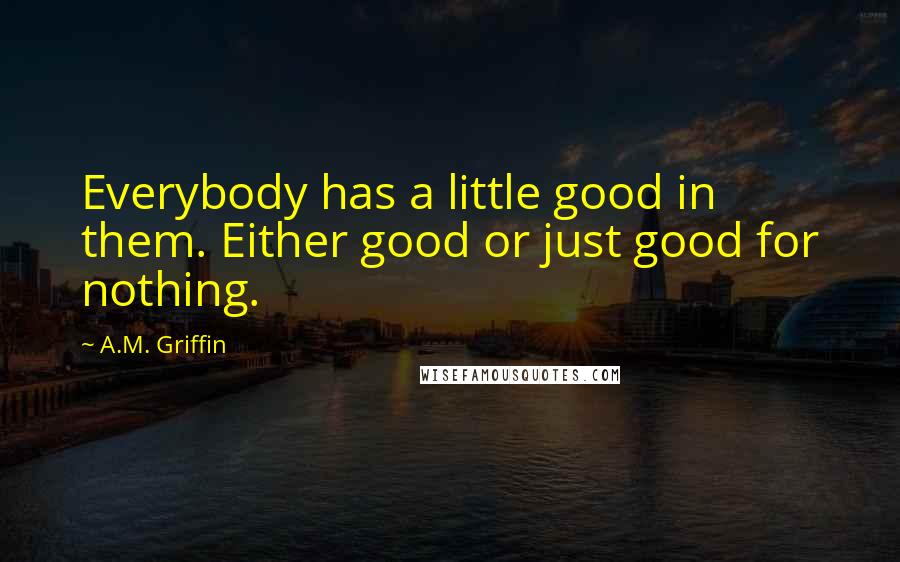 A.M. Griffin Quotes: Everybody has a little good in them. Either good or just good for nothing.