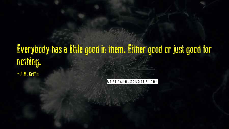 A.M. Griffin Quotes: Everybody has a little good in them. Either good or just good for nothing.