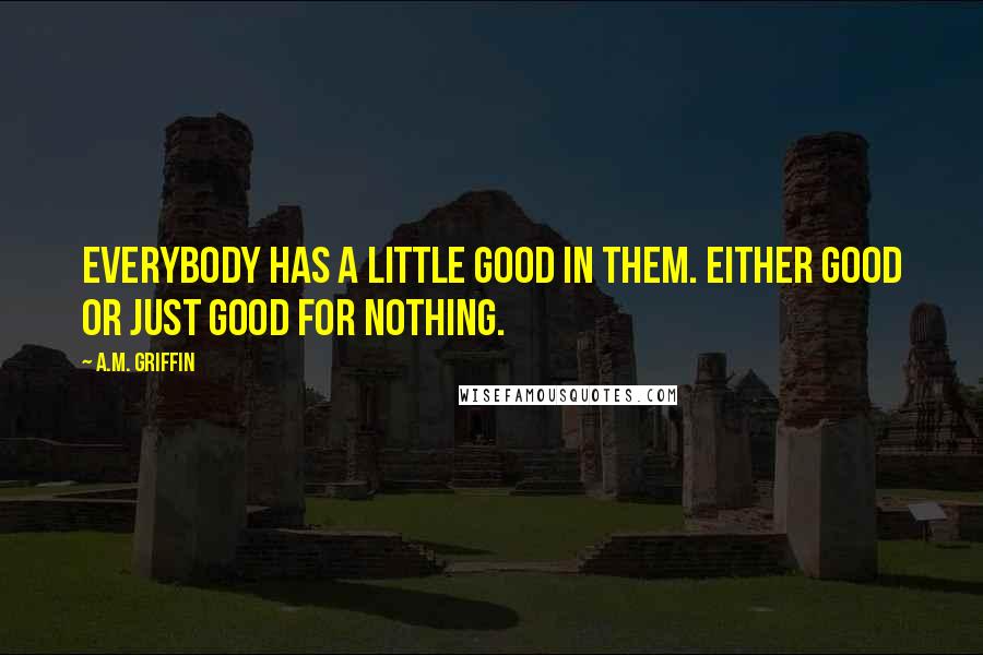 A.M. Griffin Quotes: Everybody has a little good in them. Either good or just good for nothing.