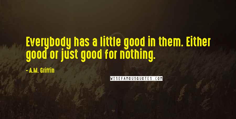 A.M. Griffin Quotes: Everybody has a little good in them. Either good or just good for nothing.