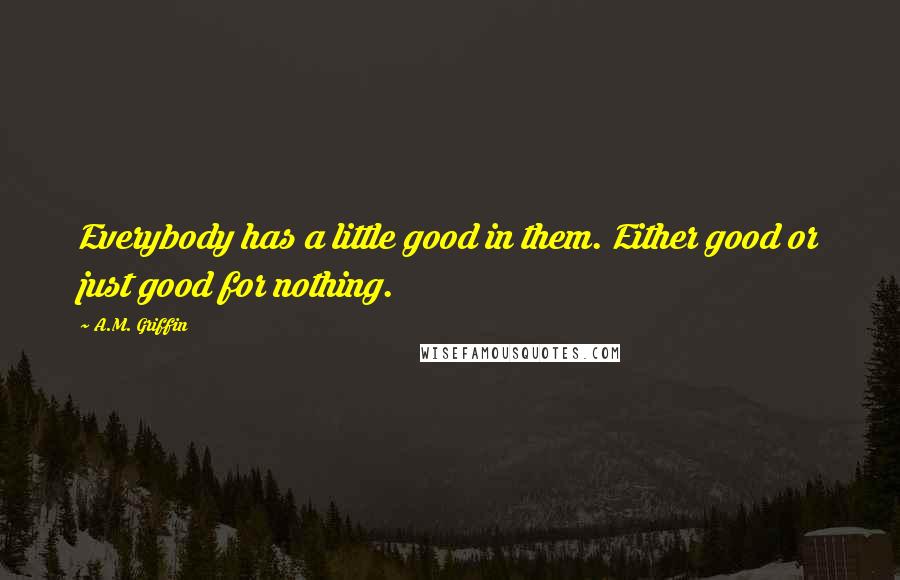 A.M. Griffin Quotes: Everybody has a little good in them. Either good or just good for nothing.