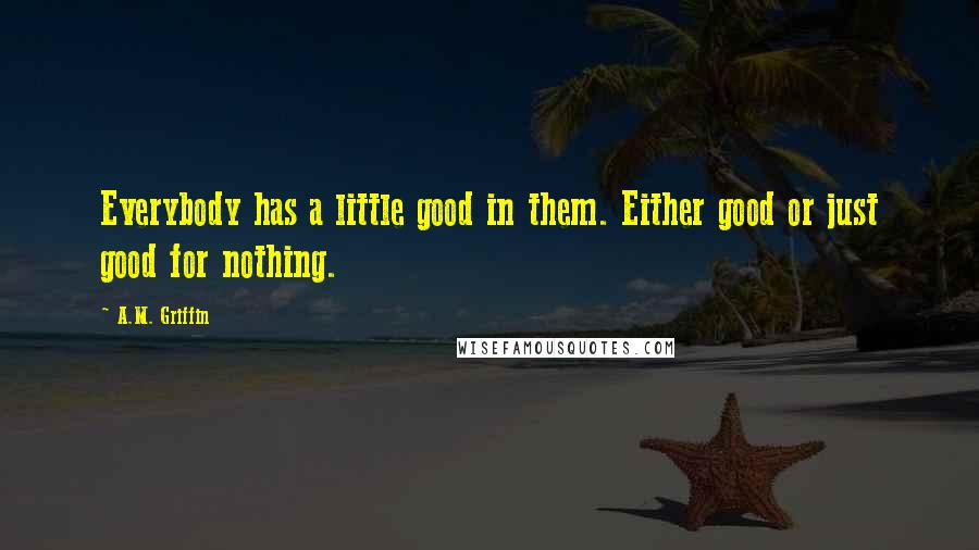 A.M. Griffin Quotes: Everybody has a little good in them. Either good or just good for nothing.