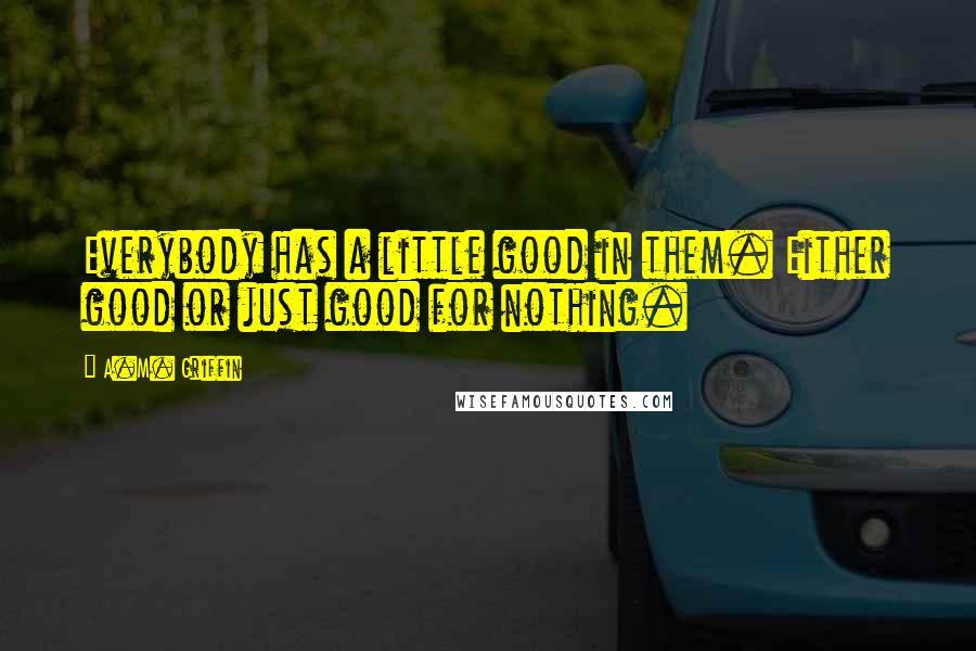 A.M. Griffin Quotes: Everybody has a little good in them. Either good or just good for nothing.