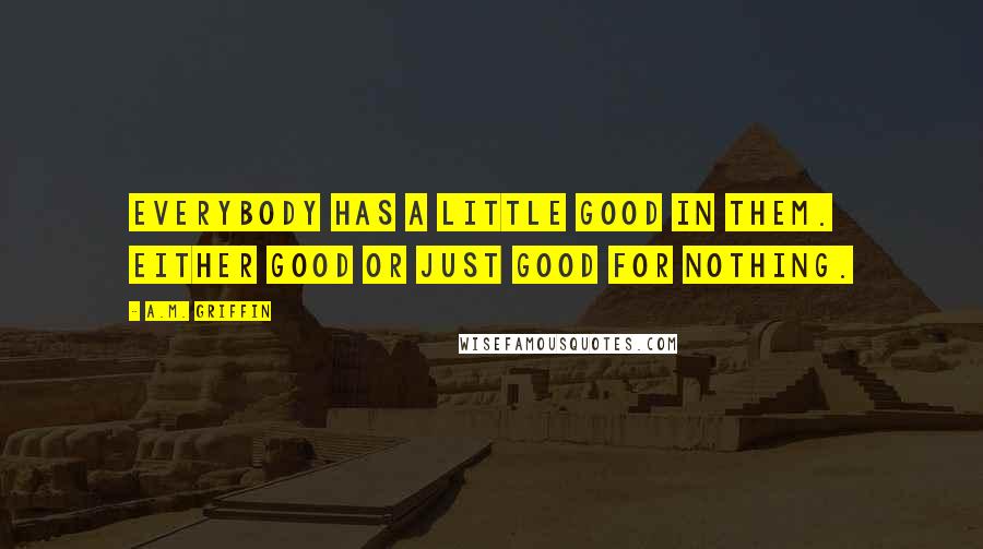 A.M. Griffin Quotes: Everybody has a little good in them. Either good or just good for nothing.