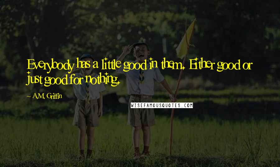 A.M. Griffin Quotes: Everybody has a little good in them. Either good or just good for nothing.