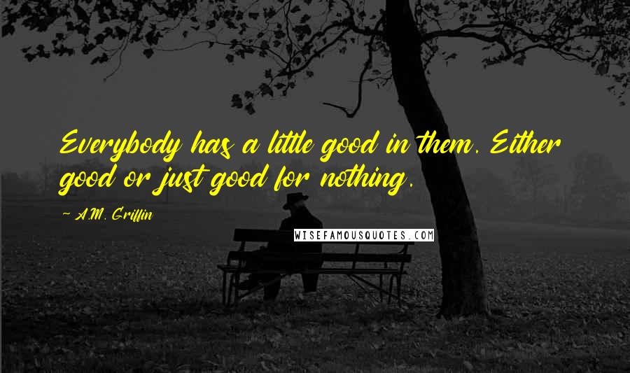 A.M. Griffin Quotes: Everybody has a little good in them. Either good or just good for nothing.