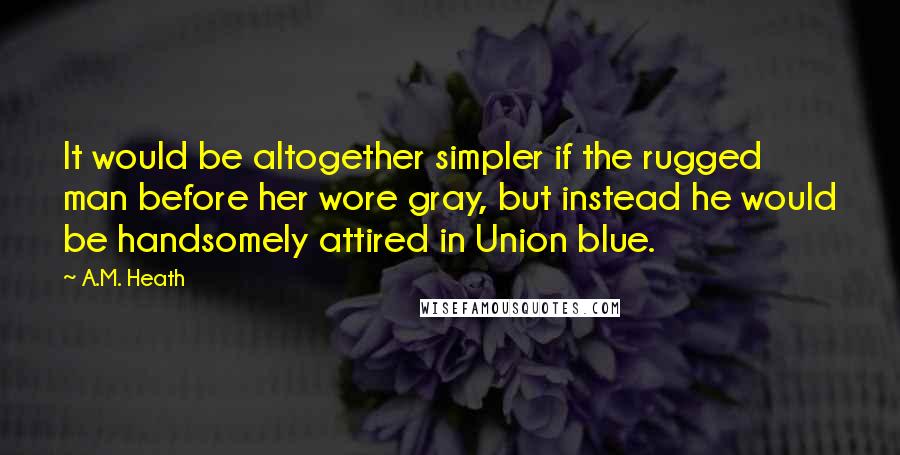 A.M. Heath Quotes: It would be altogether simpler if the rugged man before her wore gray, but instead he would be handsomely attired in Union blue.