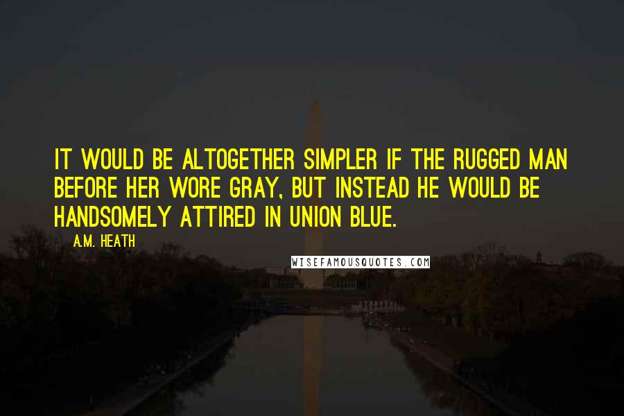 A.M. Heath Quotes: It would be altogether simpler if the rugged man before her wore gray, but instead he would be handsomely attired in Union blue.