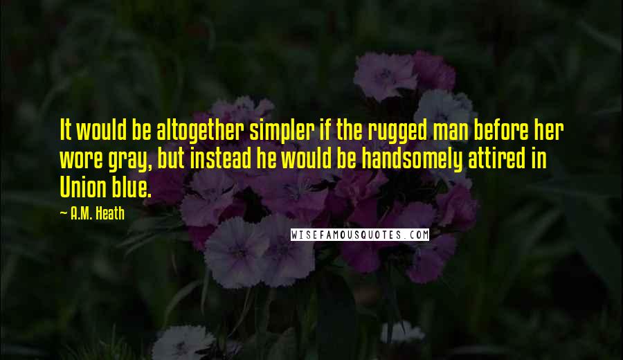 A.M. Heath Quotes: It would be altogether simpler if the rugged man before her wore gray, but instead he would be handsomely attired in Union blue.