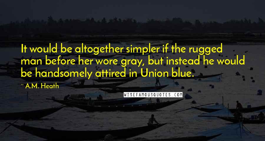 A.M. Heath Quotes: It would be altogether simpler if the rugged man before her wore gray, but instead he would be handsomely attired in Union blue.