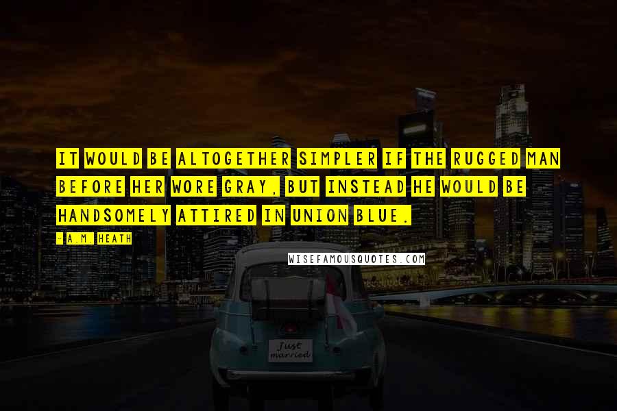 A.M. Heath Quotes: It would be altogether simpler if the rugged man before her wore gray, but instead he would be handsomely attired in Union blue.