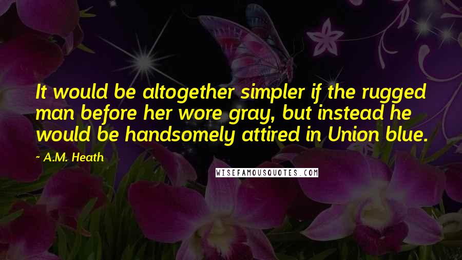 A.M. Heath Quotes: It would be altogether simpler if the rugged man before her wore gray, but instead he would be handsomely attired in Union blue.