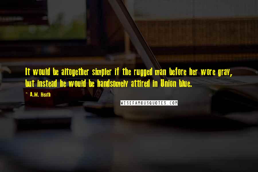 A.M. Heath Quotes: It would be altogether simpler if the rugged man before her wore gray, but instead he would be handsomely attired in Union blue.