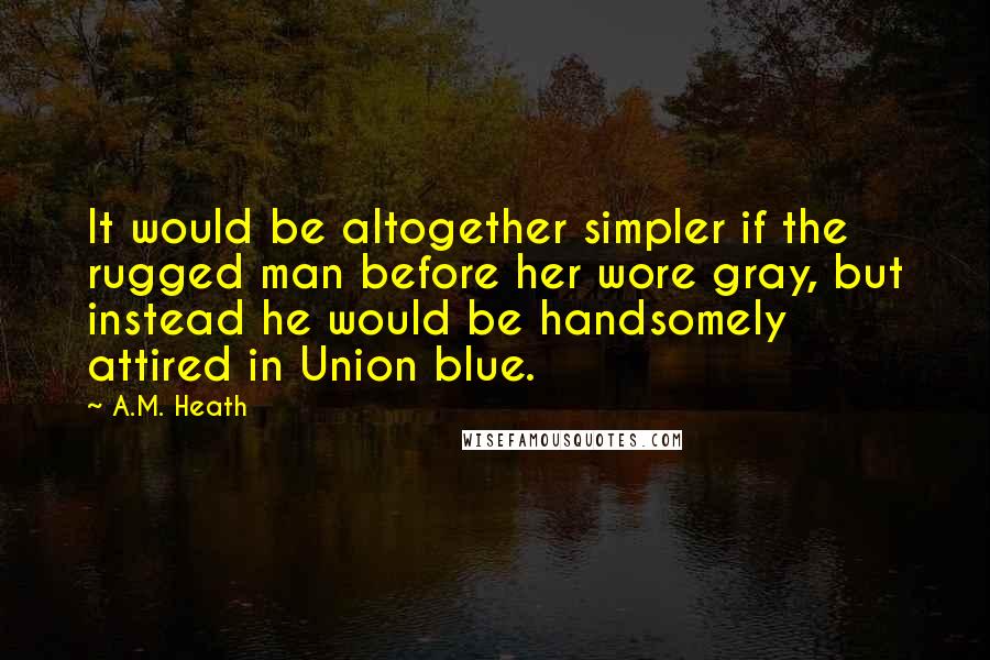 A.M. Heath Quotes: It would be altogether simpler if the rugged man before her wore gray, but instead he would be handsomely attired in Union blue.