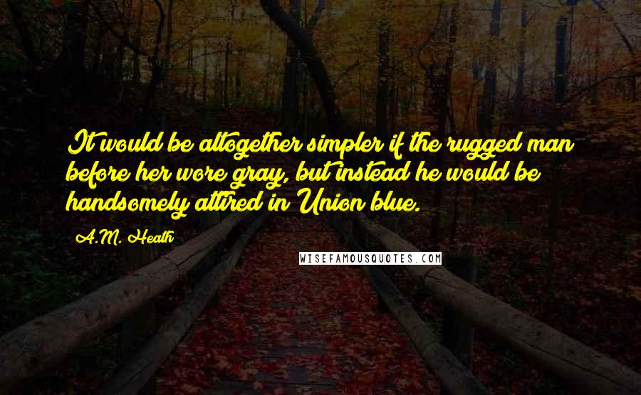 A.M. Heath Quotes: It would be altogether simpler if the rugged man before her wore gray, but instead he would be handsomely attired in Union blue.