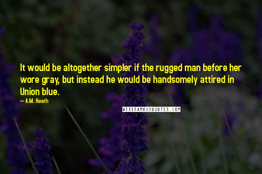 A.M. Heath Quotes: It would be altogether simpler if the rugged man before her wore gray, but instead he would be handsomely attired in Union blue.