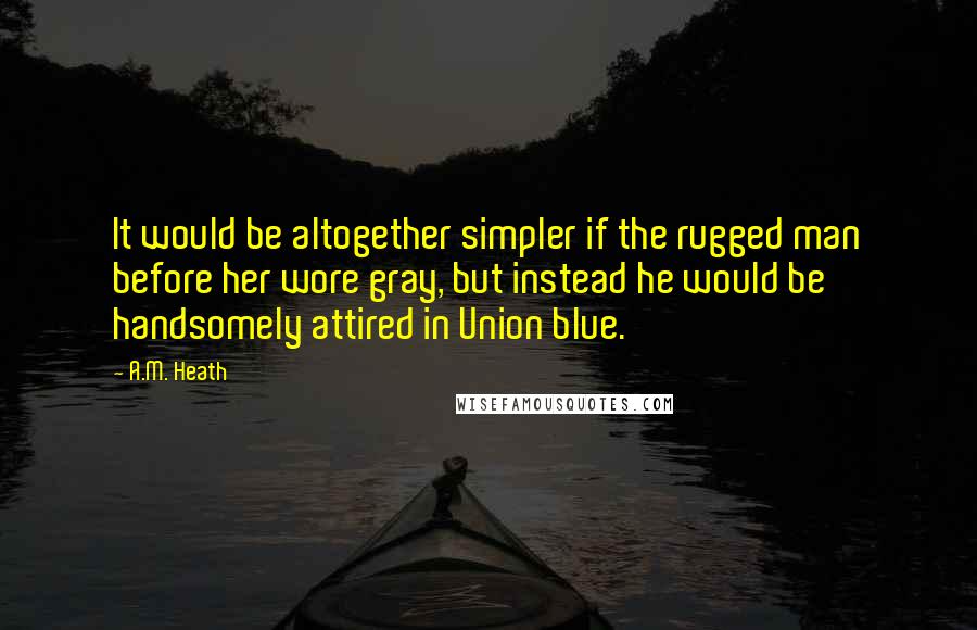 A.M. Heath Quotes: It would be altogether simpler if the rugged man before her wore gray, but instead he would be handsomely attired in Union blue.