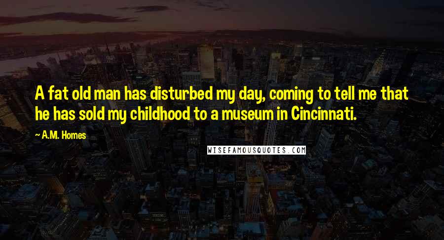 A.M. Homes Quotes: A fat old man has disturbed my day, coming to tell me that he has sold my childhood to a museum in Cincinnati.