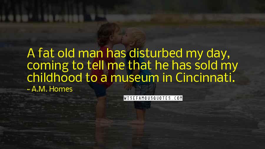 A.M. Homes Quotes: A fat old man has disturbed my day, coming to tell me that he has sold my childhood to a museum in Cincinnati.