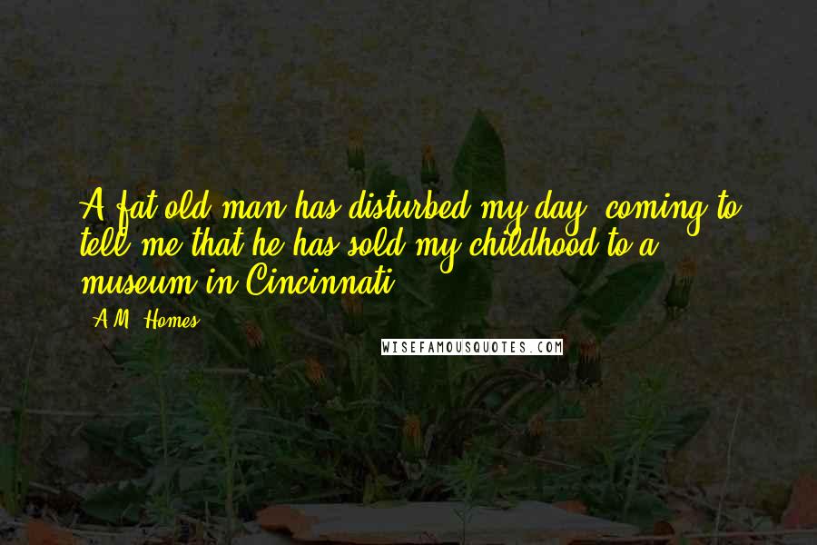 A.M. Homes Quotes: A fat old man has disturbed my day, coming to tell me that he has sold my childhood to a museum in Cincinnati.