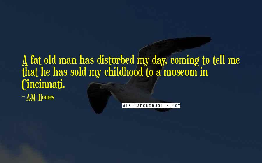 A.M. Homes Quotes: A fat old man has disturbed my day, coming to tell me that he has sold my childhood to a museum in Cincinnati.