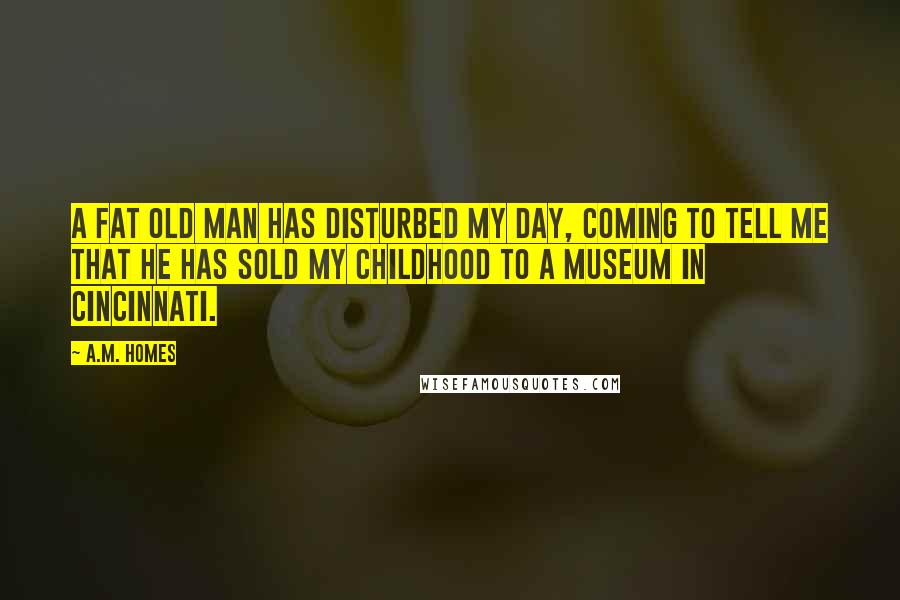 A.M. Homes Quotes: A fat old man has disturbed my day, coming to tell me that he has sold my childhood to a museum in Cincinnati.