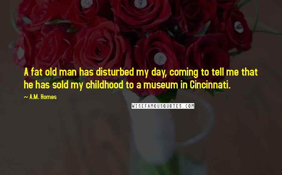 A.M. Homes Quotes: A fat old man has disturbed my day, coming to tell me that he has sold my childhood to a museum in Cincinnati.