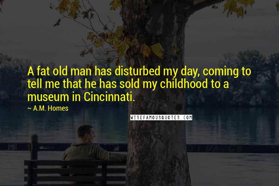 A.M. Homes Quotes: A fat old man has disturbed my day, coming to tell me that he has sold my childhood to a museum in Cincinnati.