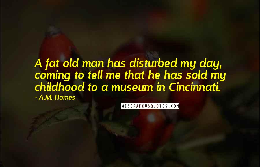 A.M. Homes Quotes: A fat old man has disturbed my day, coming to tell me that he has sold my childhood to a museum in Cincinnati.