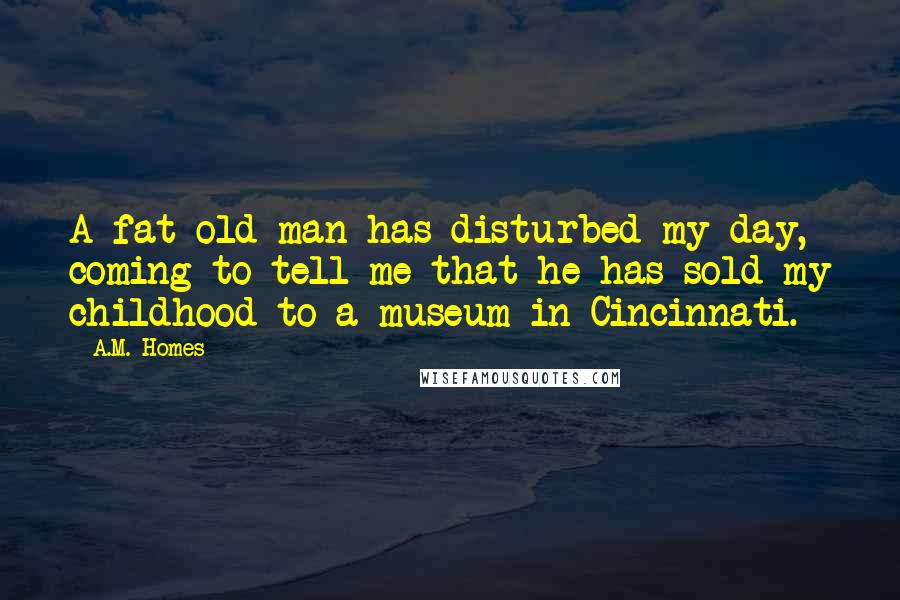 A.M. Homes Quotes: A fat old man has disturbed my day, coming to tell me that he has sold my childhood to a museum in Cincinnati.