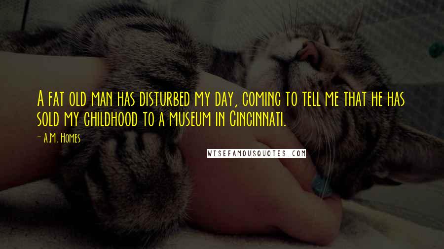 A.M. Homes Quotes: A fat old man has disturbed my day, coming to tell me that he has sold my childhood to a museum in Cincinnati.