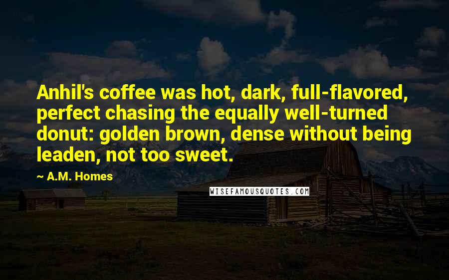 A.M. Homes Quotes: Anhil's coffee was hot, dark, full-flavored, perfect chasing the equally well-turned donut: golden brown, dense without being leaden, not too sweet.