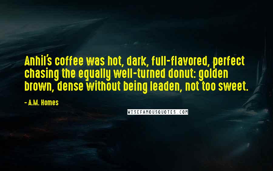 A.M. Homes Quotes: Anhil's coffee was hot, dark, full-flavored, perfect chasing the equally well-turned donut: golden brown, dense without being leaden, not too sweet.