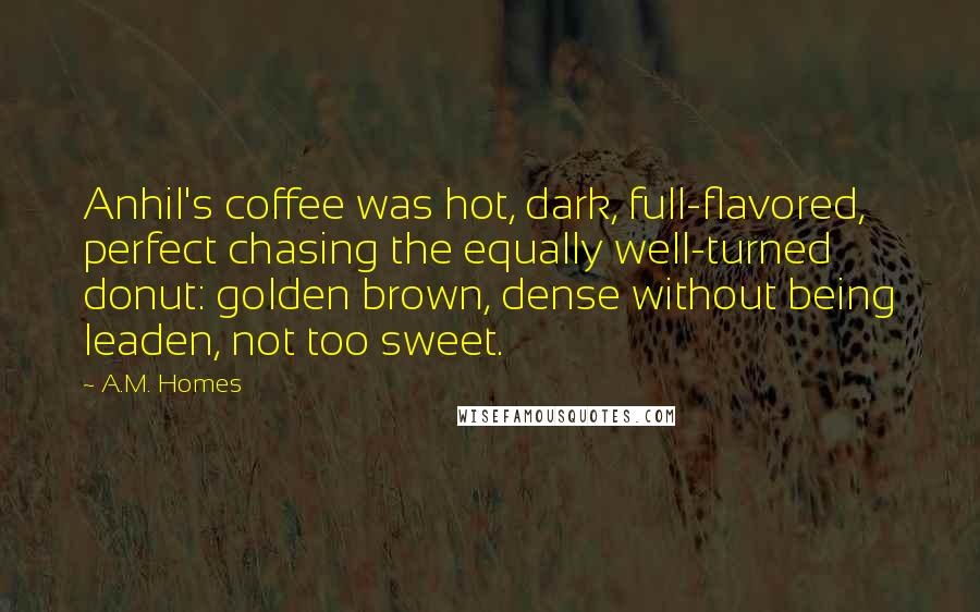 A.M. Homes Quotes: Anhil's coffee was hot, dark, full-flavored, perfect chasing the equally well-turned donut: golden brown, dense without being leaden, not too sweet.