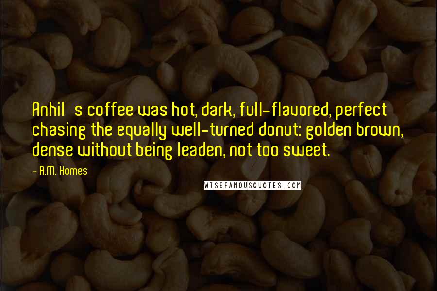 A.M. Homes Quotes: Anhil's coffee was hot, dark, full-flavored, perfect chasing the equally well-turned donut: golden brown, dense without being leaden, not too sweet.
