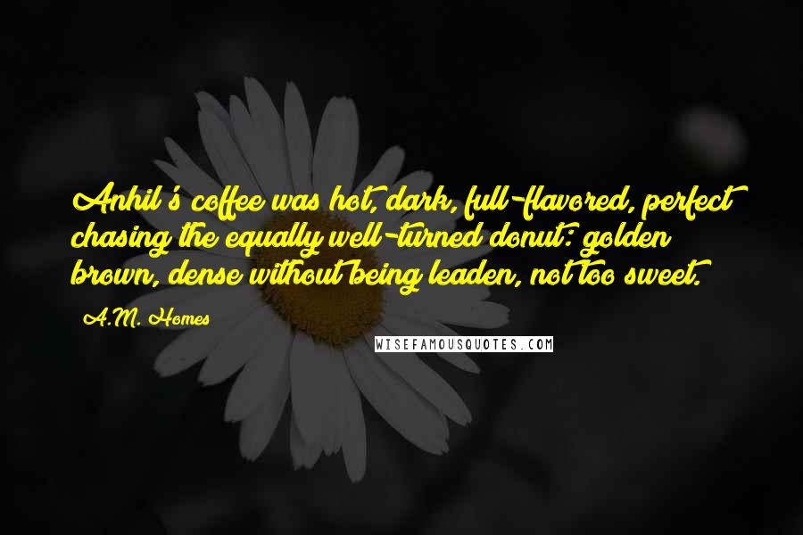 A.M. Homes Quotes: Anhil's coffee was hot, dark, full-flavored, perfect chasing the equally well-turned donut: golden brown, dense without being leaden, not too sweet.