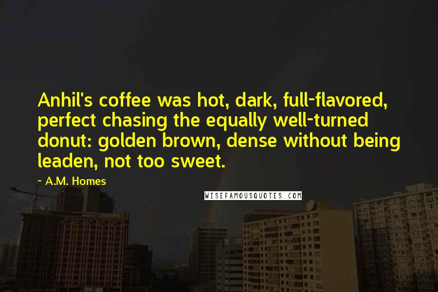 A.M. Homes Quotes: Anhil's coffee was hot, dark, full-flavored, perfect chasing the equally well-turned donut: golden brown, dense without being leaden, not too sweet.