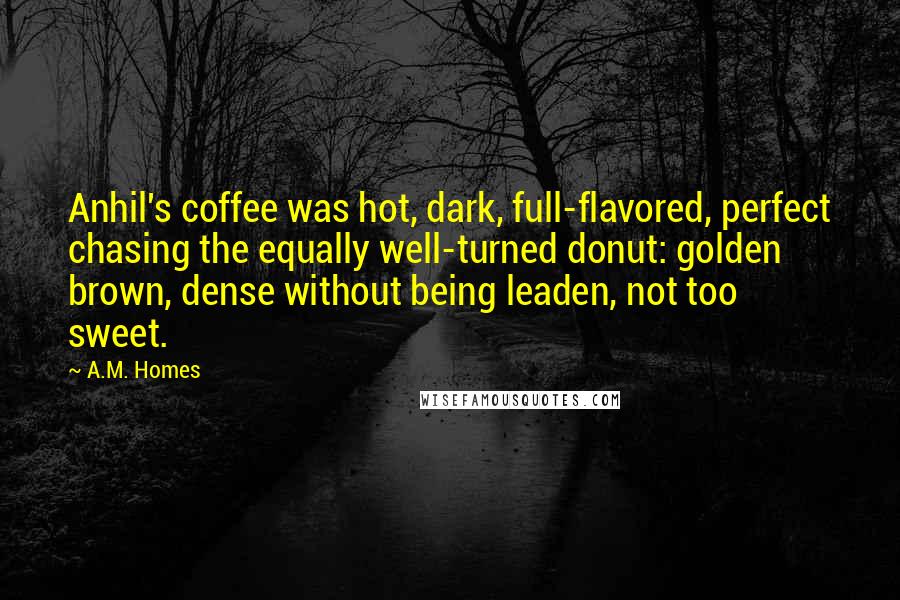 A.M. Homes Quotes: Anhil's coffee was hot, dark, full-flavored, perfect chasing the equally well-turned donut: golden brown, dense without being leaden, not too sweet.