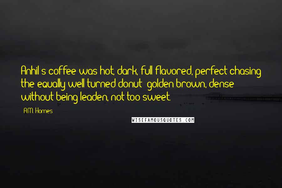 A.M. Homes Quotes: Anhil's coffee was hot, dark, full-flavored, perfect chasing the equally well-turned donut: golden brown, dense without being leaden, not too sweet.
