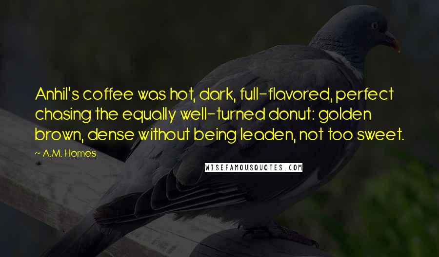 A.M. Homes Quotes: Anhil's coffee was hot, dark, full-flavored, perfect chasing the equally well-turned donut: golden brown, dense without being leaden, not too sweet.