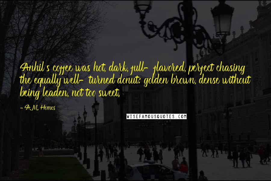 A.M. Homes Quotes: Anhil's coffee was hot, dark, full-flavored, perfect chasing the equally well-turned donut: golden brown, dense without being leaden, not too sweet.