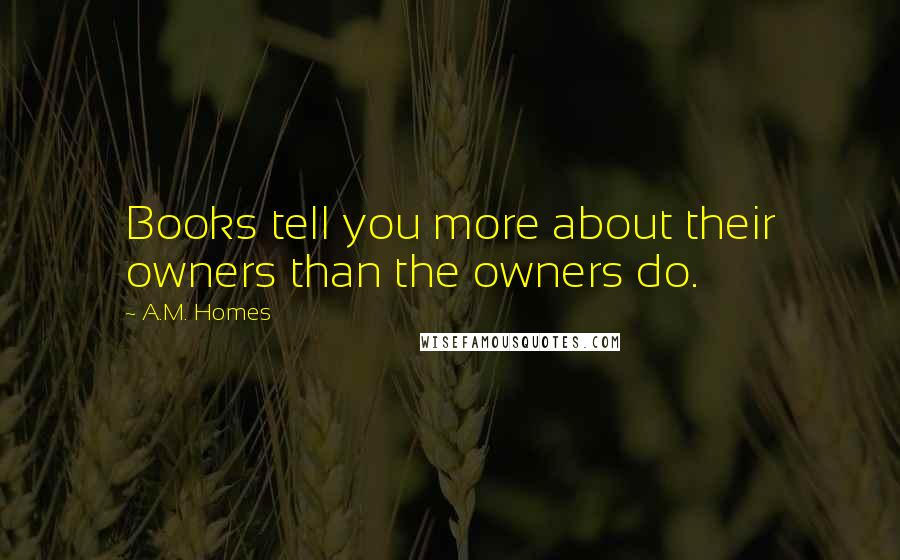 A.M. Homes Quotes: Books tell you more about their owners than the owners do.